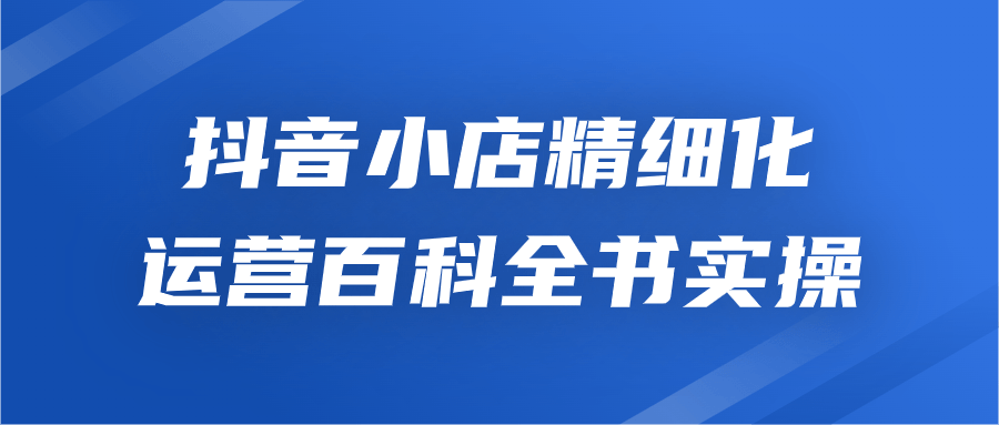 抖店实操教程：抖音小店精细化运营百科全书实操