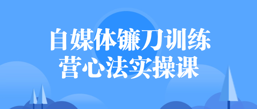 自媒体实操课程：自媒体镰刀训练营心法实操课