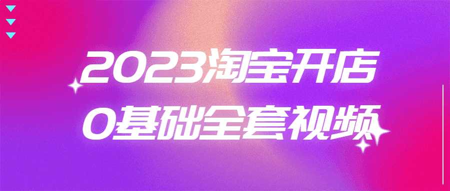 淘宝零开店教程：2023淘宝开店0基础全套视频