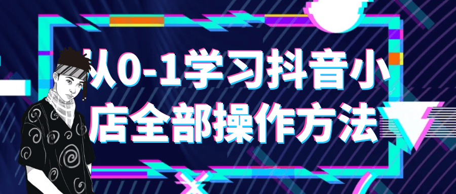 抖音小店课程：从0-1学习抖音小店全部操作方法