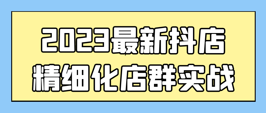 抖音抖店运营精品课程：2023最新抖店精细化店群实战